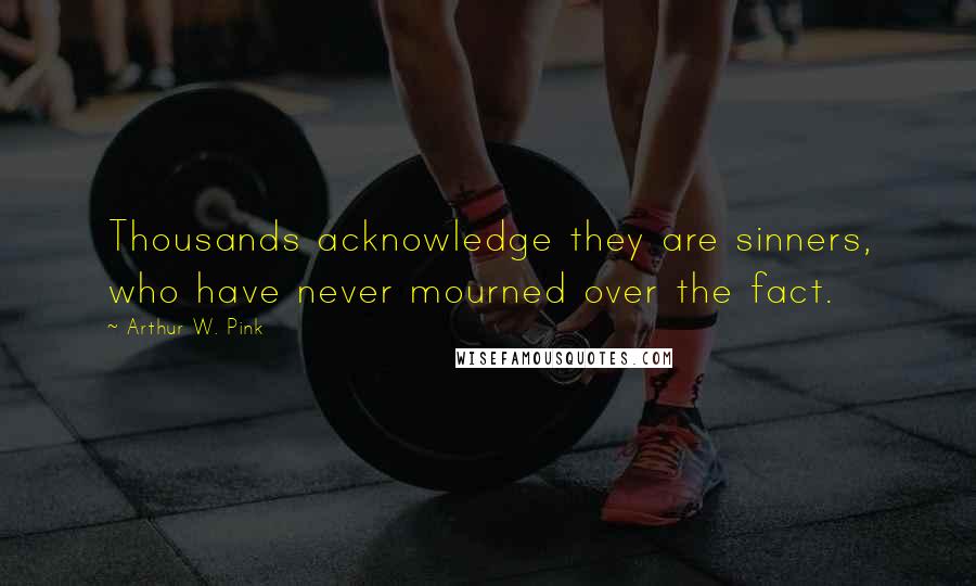 Arthur W. Pink Quotes: Thousands acknowledge they are sinners, who have never mourned over the fact.