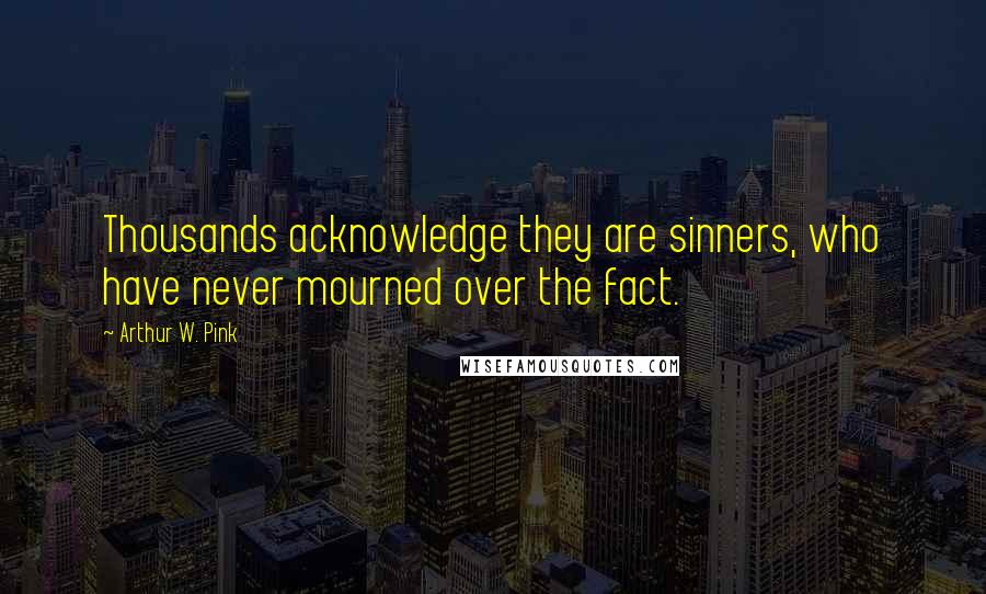 Arthur W. Pink Quotes: Thousands acknowledge they are sinners, who have never mourned over the fact.