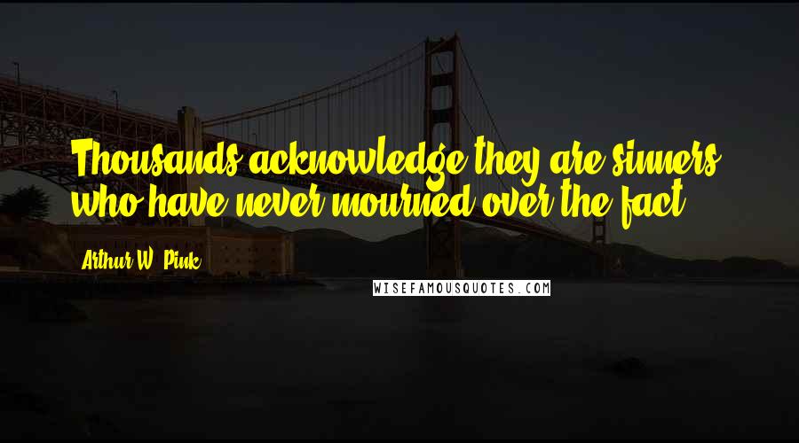 Arthur W. Pink Quotes: Thousands acknowledge they are sinners, who have never mourned over the fact.