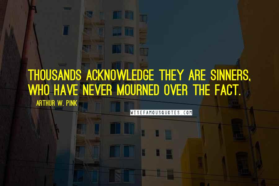 Arthur W. Pink Quotes: Thousands acknowledge they are sinners, who have never mourned over the fact.