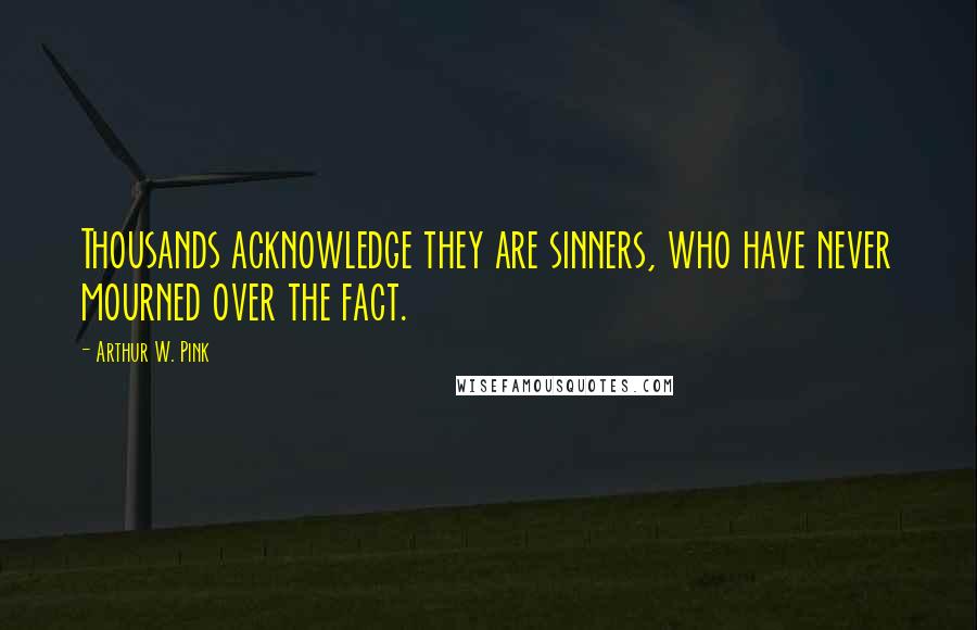 Arthur W. Pink Quotes: Thousands acknowledge they are sinners, who have never mourned over the fact.