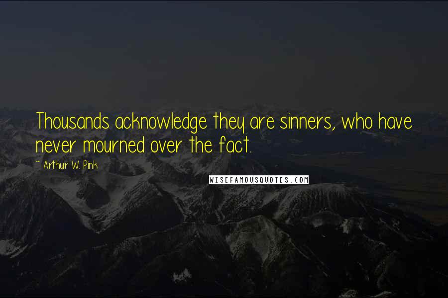 Arthur W. Pink Quotes: Thousands acknowledge they are sinners, who have never mourned over the fact.
