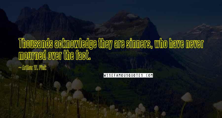 Arthur W. Pink Quotes: Thousands acknowledge they are sinners, who have never mourned over the fact.