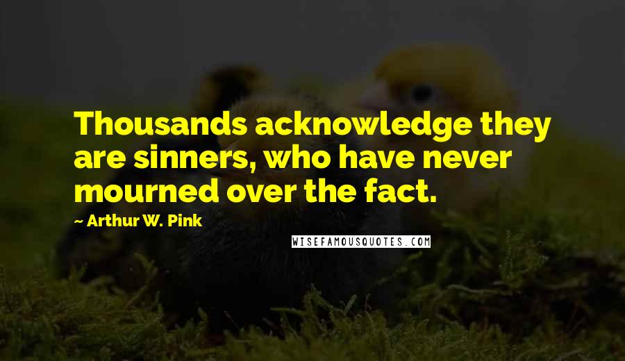 Arthur W. Pink Quotes: Thousands acknowledge they are sinners, who have never mourned over the fact.
