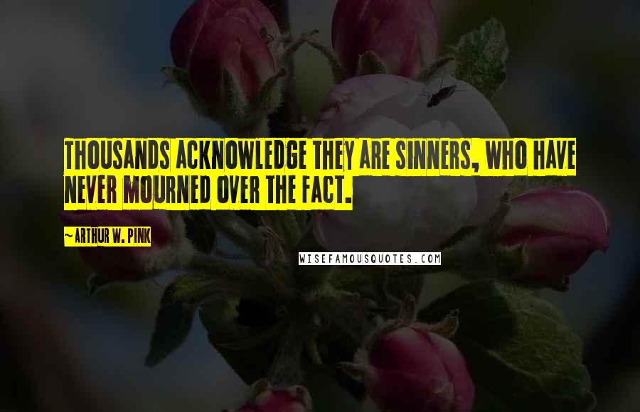 Arthur W. Pink Quotes: Thousands acknowledge they are sinners, who have never mourned over the fact.