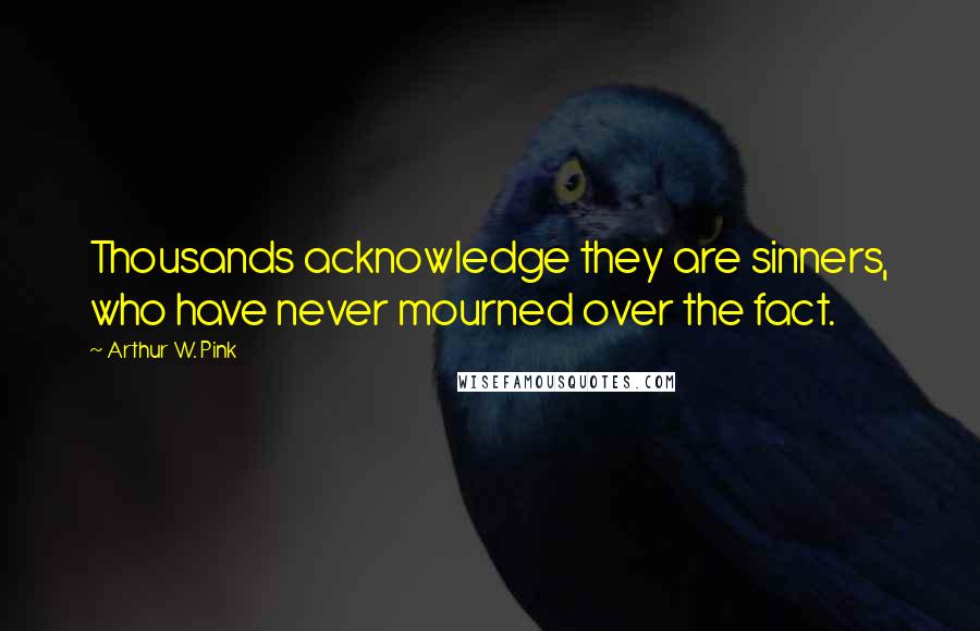 Arthur W. Pink Quotes: Thousands acknowledge they are sinners, who have never mourned over the fact.