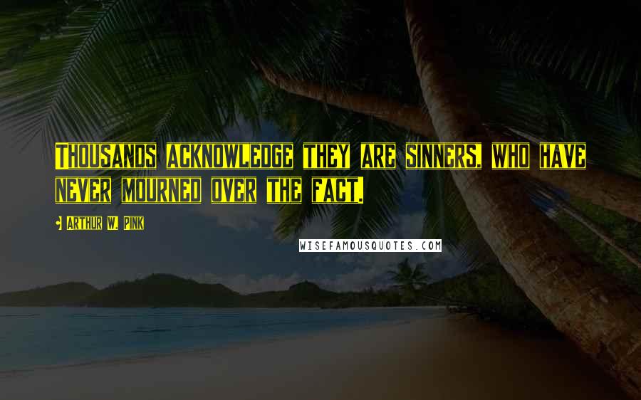 Arthur W. Pink Quotes: Thousands acknowledge they are sinners, who have never mourned over the fact.