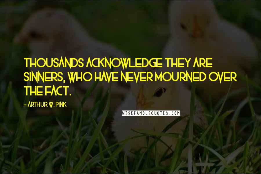 Arthur W. Pink Quotes: Thousands acknowledge they are sinners, who have never mourned over the fact.