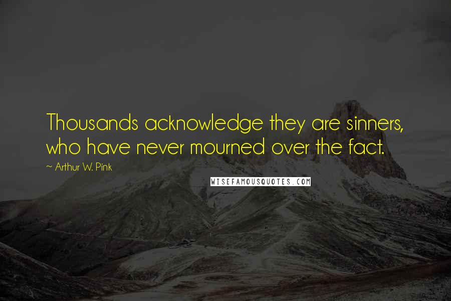 Arthur W. Pink Quotes: Thousands acknowledge they are sinners, who have never mourned over the fact.