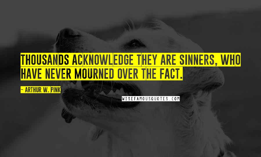 Arthur W. Pink Quotes: Thousands acknowledge they are sinners, who have never mourned over the fact.