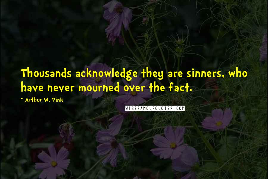 Arthur W. Pink Quotes: Thousands acknowledge they are sinners, who have never mourned over the fact.