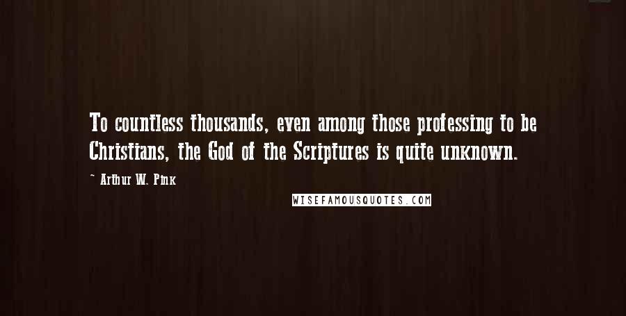 Arthur W. Pink Quotes: To countless thousands, even among those professing to be Christians, the God of the Scriptures is quite unknown.