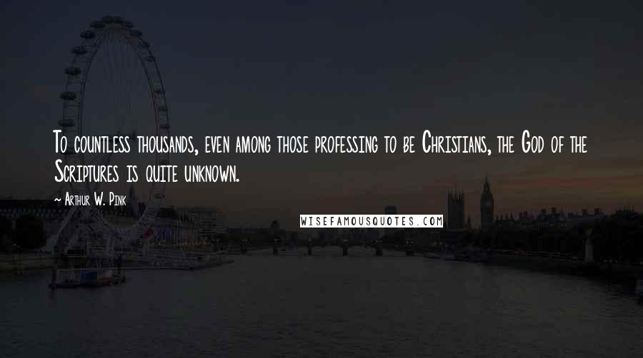 Arthur W. Pink Quotes: To countless thousands, even among those professing to be Christians, the God of the Scriptures is quite unknown.