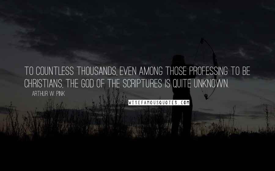 Arthur W. Pink Quotes: To countless thousands, even among those professing to be Christians, the God of the Scriptures is quite unknown.