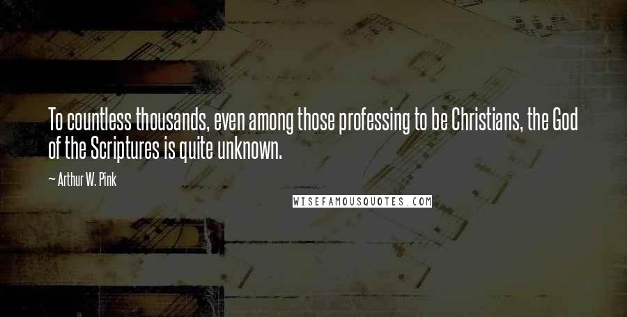 Arthur W. Pink Quotes: To countless thousands, even among those professing to be Christians, the God of the Scriptures is quite unknown.