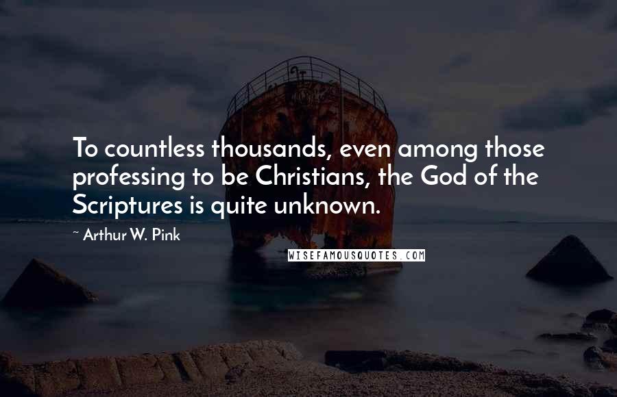 Arthur W. Pink Quotes: To countless thousands, even among those professing to be Christians, the God of the Scriptures is quite unknown.