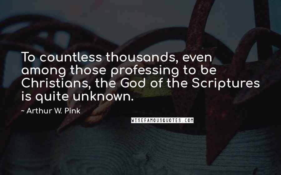 Arthur W. Pink Quotes: To countless thousands, even among those professing to be Christians, the God of the Scriptures is quite unknown.