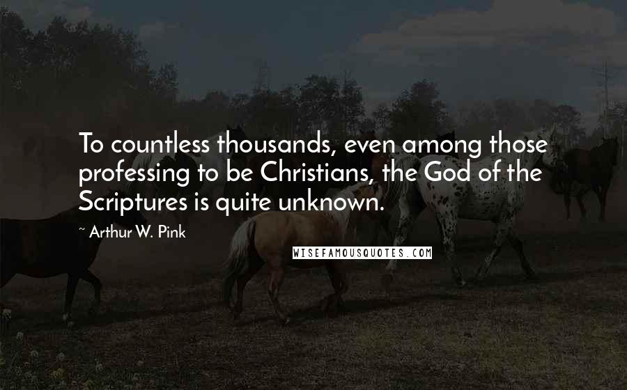 Arthur W. Pink Quotes: To countless thousands, even among those professing to be Christians, the God of the Scriptures is quite unknown.
