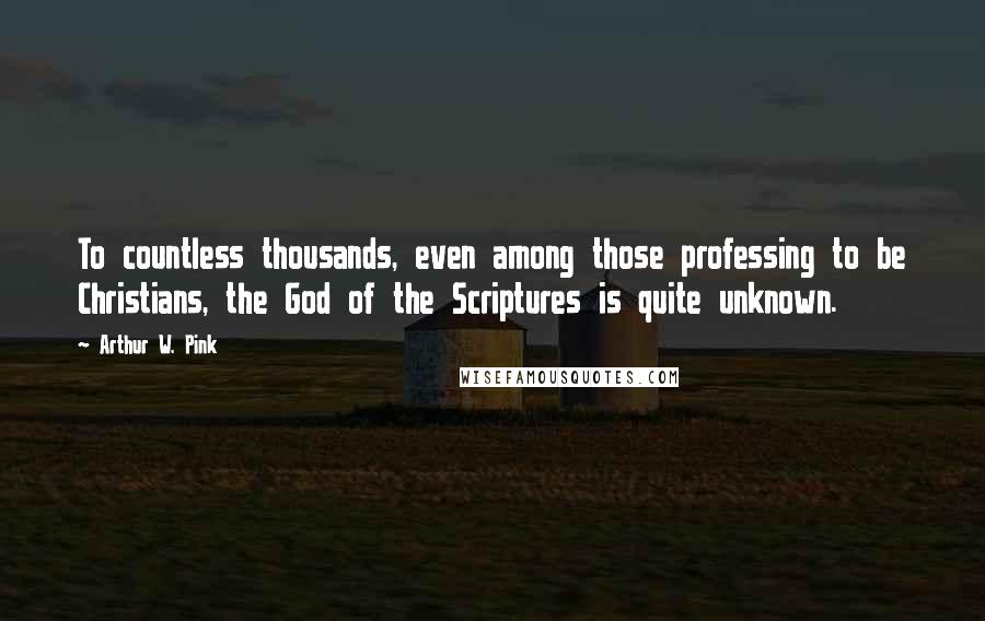 Arthur W. Pink Quotes: To countless thousands, even among those professing to be Christians, the God of the Scriptures is quite unknown.
