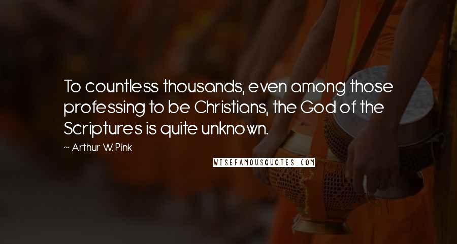 Arthur W. Pink Quotes: To countless thousands, even among those professing to be Christians, the God of the Scriptures is quite unknown.