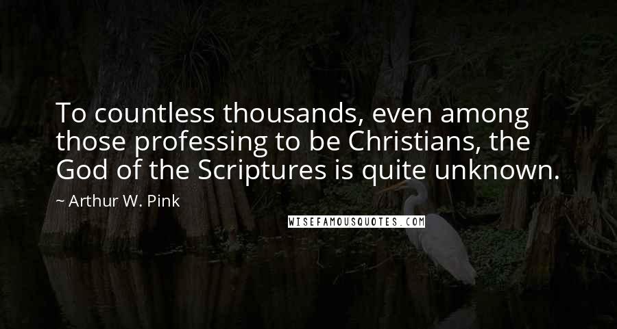 Arthur W. Pink Quotes: To countless thousands, even among those professing to be Christians, the God of the Scriptures is quite unknown.