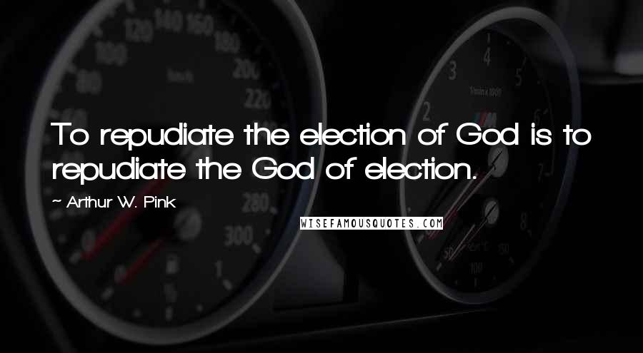 Arthur W. Pink Quotes: To repudiate the election of God is to repudiate the God of election.