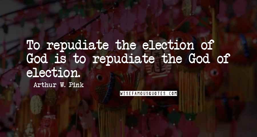 Arthur W. Pink Quotes: To repudiate the election of God is to repudiate the God of election.
