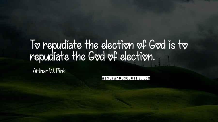 Arthur W. Pink Quotes: To repudiate the election of God is to repudiate the God of election.