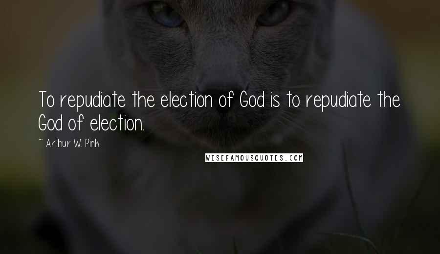 Arthur W. Pink Quotes: To repudiate the election of God is to repudiate the God of election.