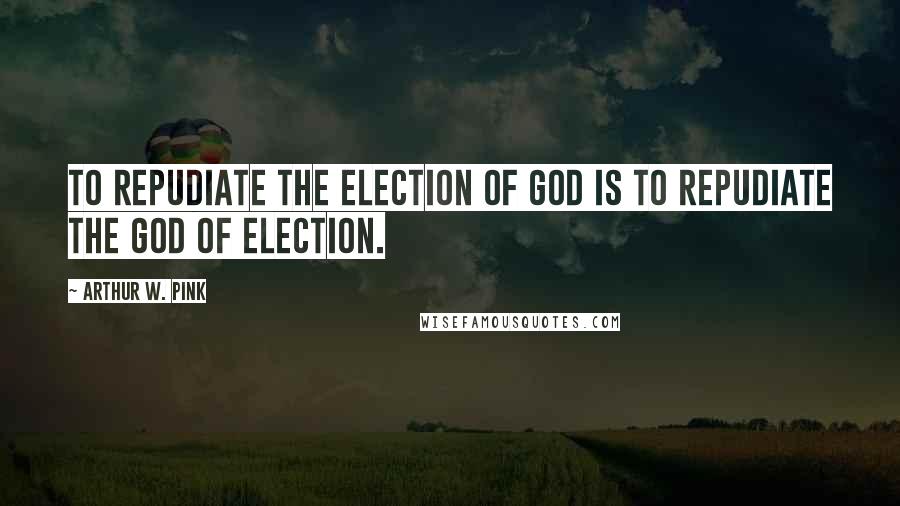 Arthur W. Pink Quotes: To repudiate the election of God is to repudiate the God of election.