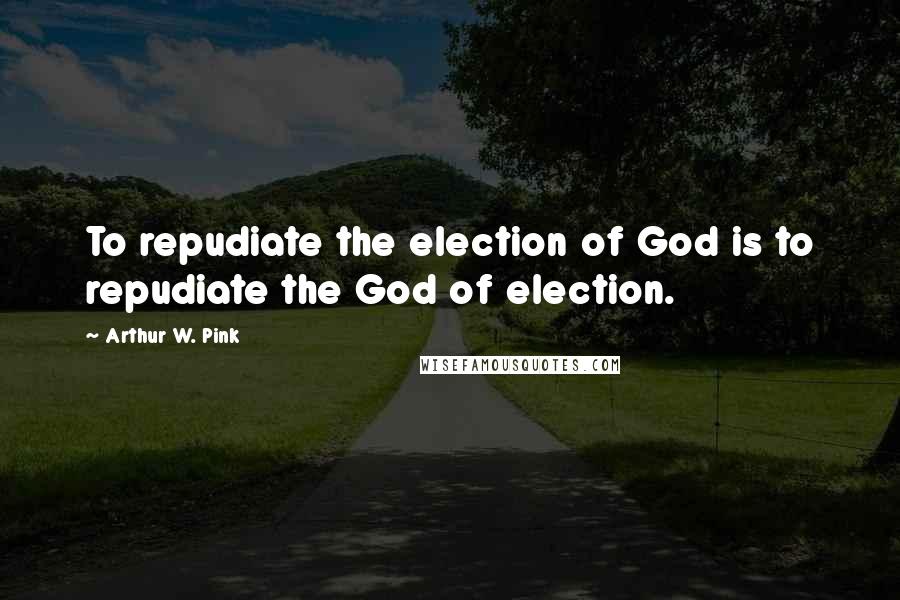 Arthur W. Pink Quotes: To repudiate the election of God is to repudiate the God of election.