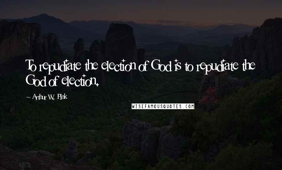 Arthur W. Pink Quotes: To repudiate the election of God is to repudiate the God of election.