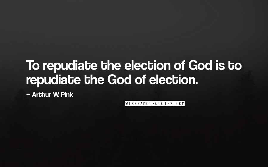 Arthur W. Pink Quotes: To repudiate the election of God is to repudiate the God of election.