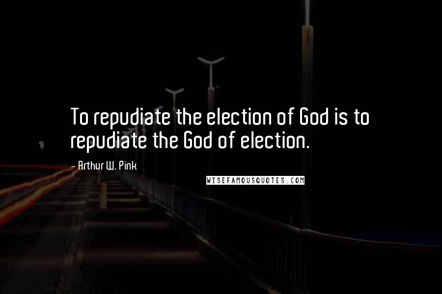 Arthur W. Pink Quotes: To repudiate the election of God is to repudiate the God of election.
