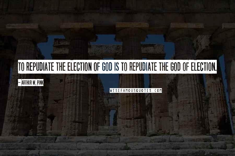 Arthur W. Pink Quotes: To repudiate the election of God is to repudiate the God of election.