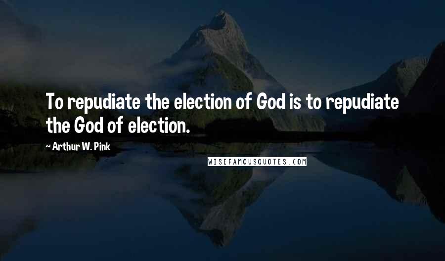 Arthur W. Pink Quotes: To repudiate the election of God is to repudiate the God of election.