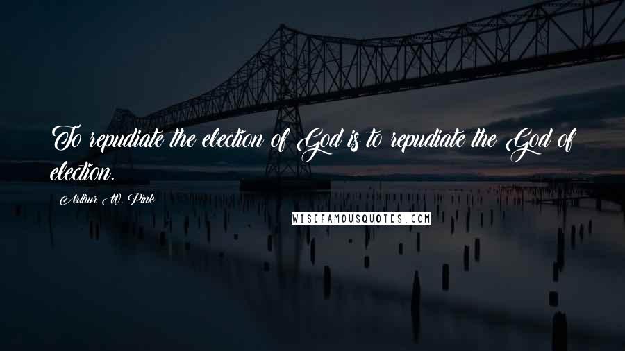 Arthur W. Pink Quotes: To repudiate the election of God is to repudiate the God of election.
