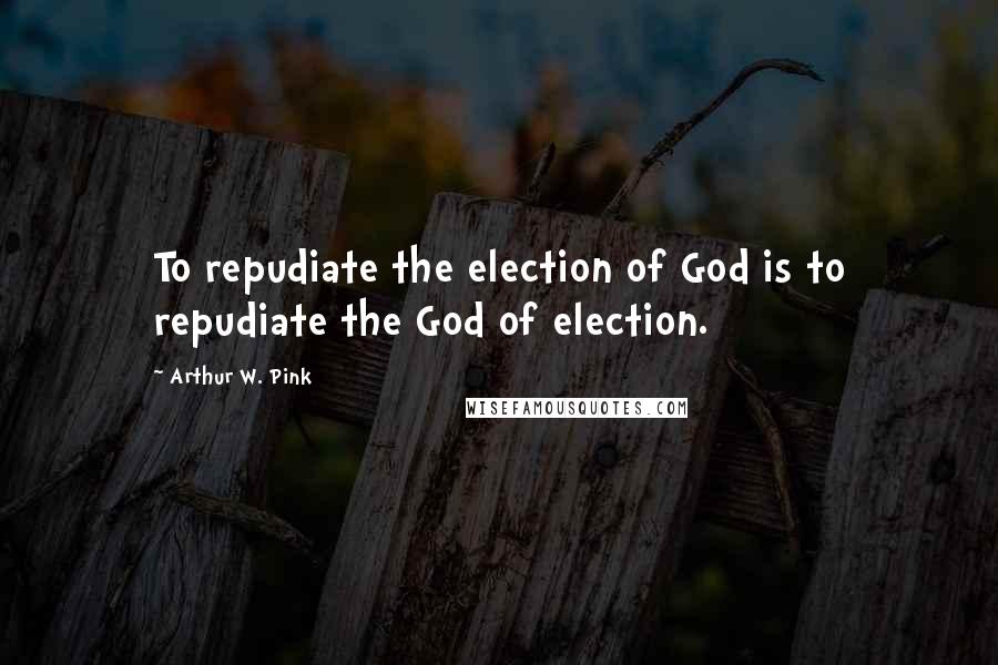 Arthur W. Pink Quotes: To repudiate the election of God is to repudiate the God of election.
