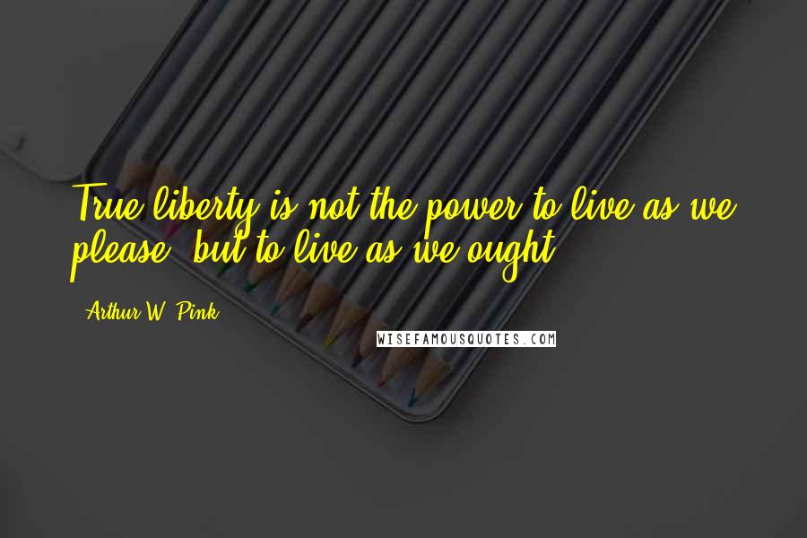 Arthur W. Pink Quotes: True liberty is not the power to live as we please, but to live as we ought.