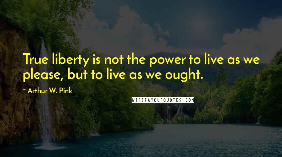 Arthur W. Pink Quotes: True liberty is not the power to live as we please, but to live as we ought.