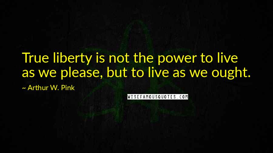 Arthur W. Pink Quotes: True liberty is not the power to live as we please, but to live as we ought.