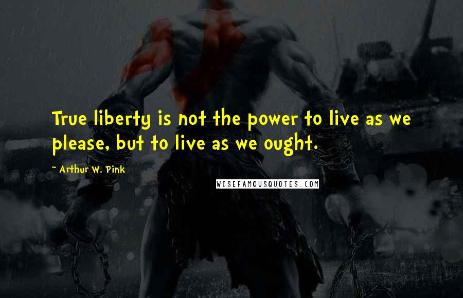 Arthur W. Pink Quotes: True liberty is not the power to live as we please, but to live as we ought.