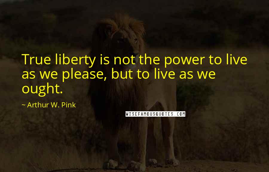 Arthur W. Pink Quotes: True liberty is not the power to live as we please, but to live as we ought.