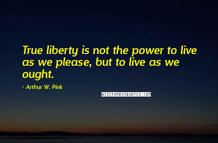 Arthur W. Pink Quotes: True liberty is not the power to live as we please, but to live as we ought.