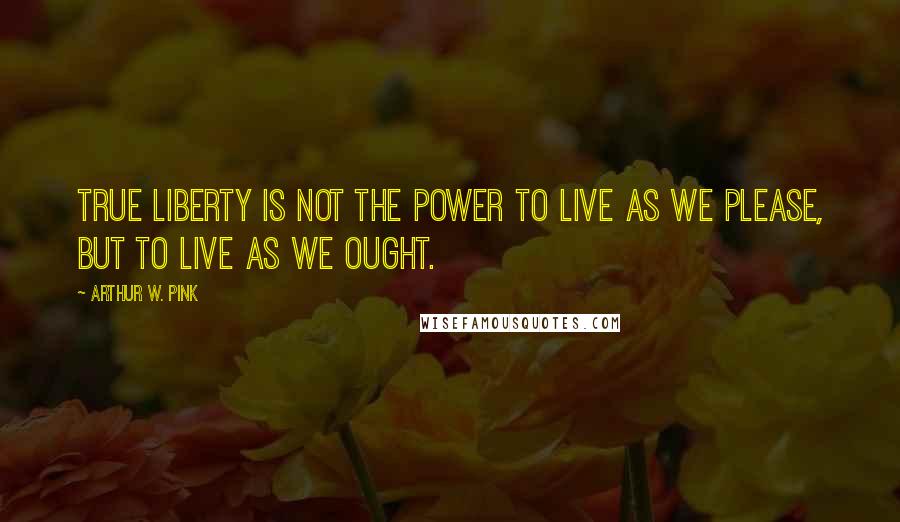 Arthur W. Pink Quotes: True liberty is not the power to live as we please, but to live as we ought.