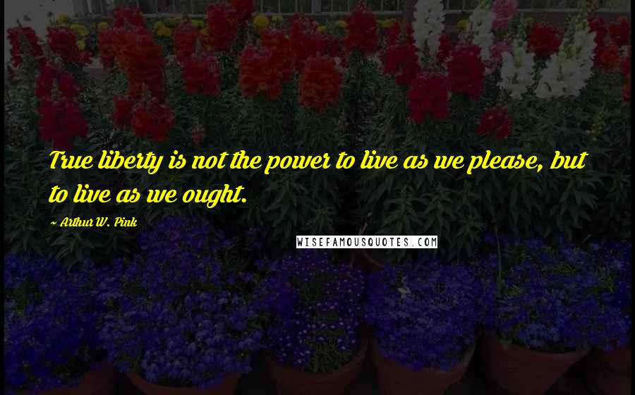 Arthur W. Pink Quotes: True liberty is not the power to live as we please, but to live as we ought.