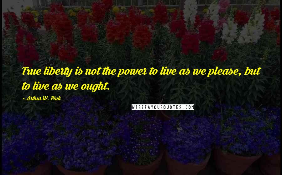 Arthur W. Pink Quotes: True liberty is not the power to live as we please, but to live as we ought.