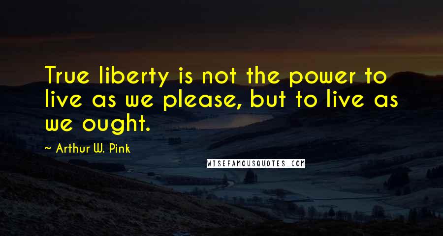 Arthur W. Pink Quotes: True liberty is not the power to live as we please, but to live as we ought.