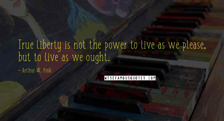 Arthur W. Pink Quotes: True liberty is not the power to live as we please, but to live as we ought.