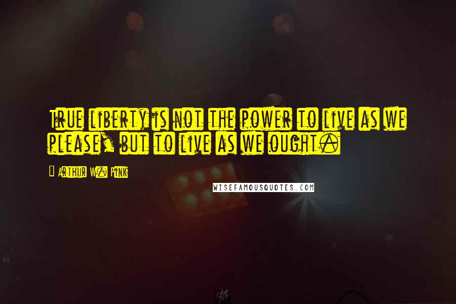 Arthur W. Pink Quotes: True liberty is not the power to live as we please, but to live as we ought.